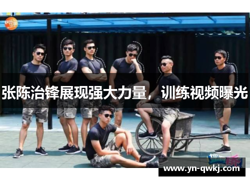 张陈治锋展现强大力量，训练视频曝光