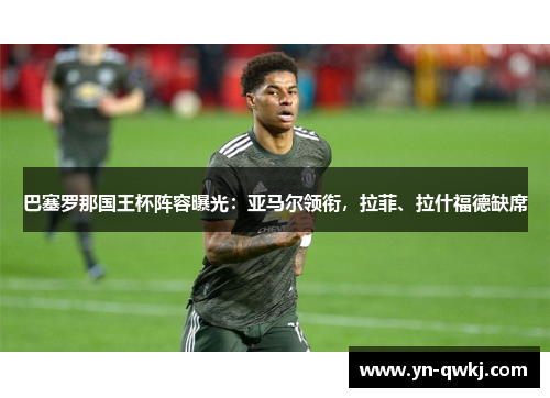 巴塞罗那国王杯阵容曝光：亚马尔领衔，拉菲、拉什福德缺席